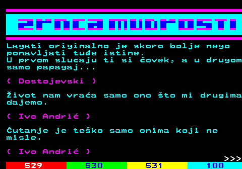 528.8 Lagati originalno je skoro bolje nego ponavljati tue istine. U prvom slucaju ti si ovek, a u drugom samo papagaj... ( Dostojevski ) ivot nam vraa samo ono to mi drugima dajemo. ( Ivo Andri ) utanje je teko samo onima koji ne misle. ( Ivo Andri )    