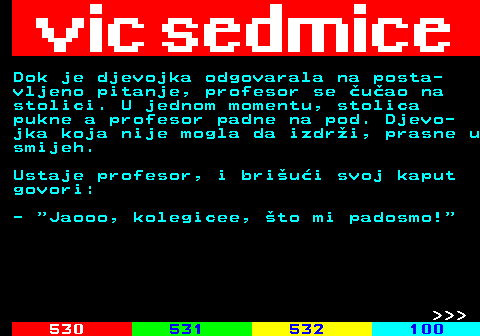 529.2 Dok je djevojka odgovarala na posta- vljeno pitanje, profesor se uao na stolici. U jednom momentu, stolica pukne a profesor padne na pod. Djevo- jka koja nije mogla da izdri, prasne u smijeh. Ustaje profesor, i briui svoj kaput govori: -  Jaooo, kolegicee, to mi padosmo!    