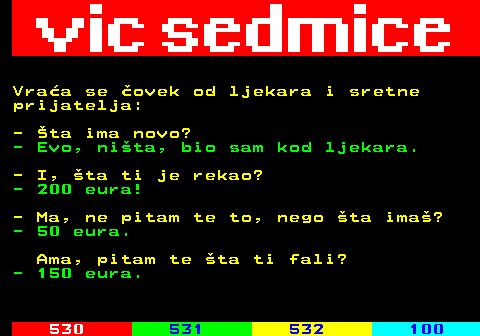 529.7 Vraa se ovek od ljekara i sretne prijatelja: - ta ima novo? - Evo, nita, bio sam kod ljekara. - I, ta ti je rekao? - 200 eura! - Ma, ne pitam te to, nego ta ima? - 50 eura. Ama, pitam te ta ti fali? - 150 eura.