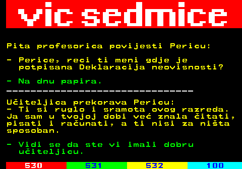 529.8 Pita profesorica povijesti Pericu: - Perice, reci ti meni gdje je potpisana Deklaracija neovisnosti? - Na dnu papira. _______________________________ Uiteljica prekorava Pericu: - Ti si ruglo i sramota ovog razreda. Ja sam u tvojoj dobi ve znala itati, pisati i raunati, a ti nisi za nita sposoban. - Vidi se da ste vi imali dobru uiteljicu.