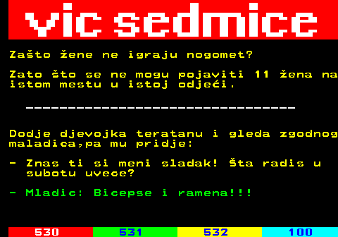 529.11 Zato ene ne igraju nogomet? Zato to se ne mogu pojaviti 11 ena na istom mestu u istoj odjei. ________________________________ Dodje djevojka teratanu i gleda zgodnog maladica,pa mu pridje: - Znas ti si meni sladak! ta radis u subotu uvece? - Mladic: Bicepse i ramena!!!