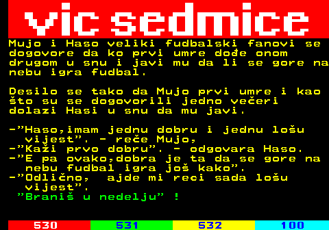 529.12 Mujo i Haso veliki fudbalski fanovi se dogovore da ko prvi umre doe onom drugom u snu i javi mu da li se gore na nebu igra fudbal. Desilo se tako da Mujo prvi umre i kao to su se dogovorili jedno veeri dolazi Hasi u snu da mu javi. - Haso,imam jednu dobru i jednu lou vijest . - ree Mujo, - Kai prvo dobru . - odgovara Haso. - E pa ovako,dobra je ta da se gore na nebu fudbal igra jo kako . - Odlino, ajde mi reci sada lou vijest .  Brani u nedelju  !