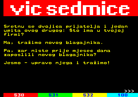 529.19 Sretnu se dvojica prijatelja i jedan upita ovog drugog: to ima u tvojoj firmi? Ma, traimo novog blagajnika. Pa, zar niste prije mjesec dana zaposlili novog blagajnika? Jesmo - upravo njega i traimo!    