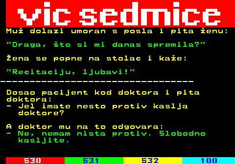 529.25 Mu dolazi umoran s posla i pita enu:  Draga, to si mi danas spremila? ena se popne na stolac i kae:  Recitaciju, ljubavi! _________________________________ Dosao pacijent kod doktora i pita doktora: - Jel imate nesto protiv kaslja doktore? A doktor mu na to odgovara: - Ne, nemam nista protiv. Slobodno kasljite.