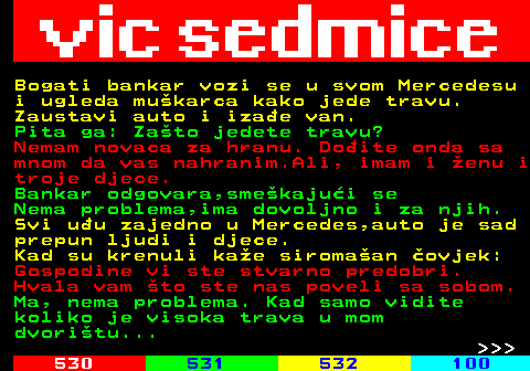 529.46 Bogati bankar vozi se u svom Mercedesu i ugleda mukarca kako jede travu. Zaustavi auto i izae van. Pita ga: Zato jedete travu? Nemam novaca za hranu. Doite onda sa mnom da vas nahranim.Ali, imam i enu i troje djece. Bankar odgovara,smekajui se Nema problema,ima dovoljno i za njih. Svi uu zajedno u Mercedes,auto je sad prepun ljudi i djece. Kad su krenuli kae siromaan ovjek: Gospodine vi ste stvarno predobri. Hvala vam to ste nas poveli sa sobom. Ma, nema problema. Kad samo vidite koliko je visoka trava u mom dvoritu...    