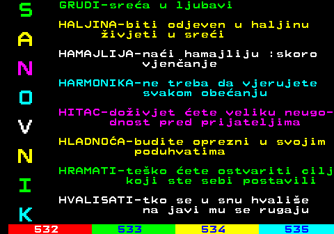 531.10 S GRUDI-srea u ljubavi HALJINA-biti odjeven u haljinu A ivjeti u srei HAMAJLIJA-nai hamajliju :skoro N vjenanje HARMONIKA-ne treba da vjerujete O svakom obeanju HITAC-doivjet ete veliku neugo- V dnost pred prijateljima HLADNOA-budite oprezni u svojim N poduhvatima HRAMATI-teko ete ostvariti cilj I koji ste sebi postavili HVALISATI-tko se u snu hvalie K na javi mu se rugaju