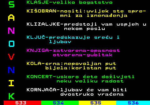 532.7 S KLASJE-veliko bogatstvo KIOBRAN-nositi:uvijek ste spre- A mni za iznenaenja KLIZALJKE-predstoji vam uspjeh u N nekom poslu KLJU-predskazuje sreu i O ljubav KNJIGA-zatvorena-opasnost V otvorena-gubitak KOLA-crna:nepovoljan put N bijela:koristan put KONCERT-uskoro ete doivjeti I neku veliku radost KORNJAA-ljubav e vam biti K dvostruko vraena