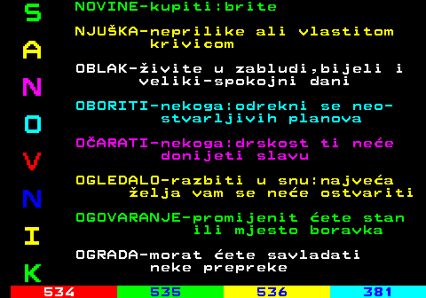 533.4 S NOVINE-kupiti:brite NJUKA-neprilike ali vlastitom A krivicom OBLAK-ivite u zabludi,bijeli i N veliki-spokojni dani OBORITI-nekoga:odrekni se neo- O stvarljivih planova OARATI-nekoga:drskost ti nee V donijeti slavu OGLEDALO-razbiti u snu:najvea N elja vam se nee ostvariti OGOVARANJE-promijenit ete stan I ili mjesto boravka OGRADA-morat ete savladati K neke prepreke