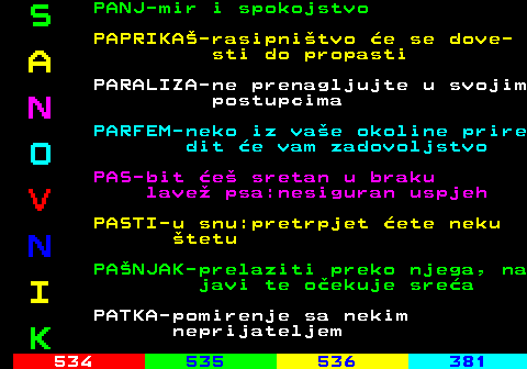 533.7 S PANJ-mir i spokojstvo PAPRIKA-rasipnitvo e se dove- A sti do propasti PARALIZA-ne prenagljujte u svojim N postupcima PARFEM-neko iz vae okoline prire O dit e vam zadovoljstvo PAS-bit e sretan u braku V lave psa:nesiguran uspjeh PASTI-u snu:pretrpjet ete neku N tetu PANJAK-prelaziti preko njega, na I javi te oekuje srea PATKA-pomirenje sa nekim K neprijateljem