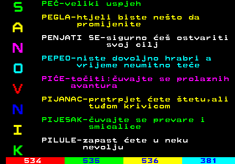 533.8 S PE-veliki uspjeh PEGLA-htjeli biste neto da A promijenite PENJATI SE-sigurno e ostvariti N svoj cilj PEPEO-niste dovoljno hrabri a O vrijeme neumitno tee PIE-toiti:uvajte se prolaznih V avantura PIJANAC-pretrpjet ete tetu,ali N tuom krivicom PIJESAK-uvajte se prevare i I smicalice PILULE-zapast ete u neku K nevolju