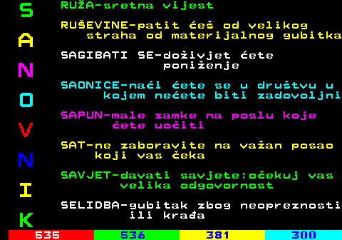 534.2 S RUA-sretna vijest RUEVINE-patit e od velikog A straha od materijalnog gubitka SAGIBATI SE-doivjet ete N ponienje SAONICE-nai ete se u drutvu u O kojem neete biti zadovoljni SAPUN-male zamke na poslu koje V ete uoiti SAT-ne zaboravite na vaan posao N koji vas eka SAVJET-davati savjete:oekuj vas I velika odgovornost SELIDBA-gubitak zbog neopreznosti K ili kraa