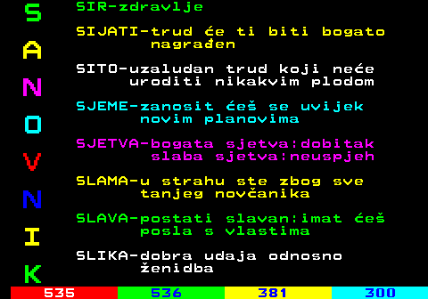 534.3 S SIR-zdravlje SIJATI-trud e ti biti bogato A nagraen SITO-uzaludan trud koji nee N uroditi nikakvim plodom SJEME-zanosit e se uvijek O novim planovima SJETVA-bogata sjetva:dobitak V slaba sjetva:neuspjeh SLAMA-u strahu ste zbog sve N tanjeg novanika SLAVA-postati slavan:imat e I posla s vlastima SLIKA-dobra udaja odnosno K enidba