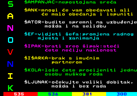 534.5 S AMPANJAC-nepostojana srea ANK-mnogi e vam obeavati ali A e malo obeanja i ispuniti ATOR-budite spremni na uzbuenje N moda i na selidbu EF-vidjeti efa:promjena radnog O mjesta i zanimanja IPAK-brati zreo ipak:stei V ete neiju naklonost IARKA-brak s imunim N partnerom KOLA-loe ete procijeniti jednu I osobu mukog roda LJUNAK-oekujte veliki dobitak, K moda i bez rada