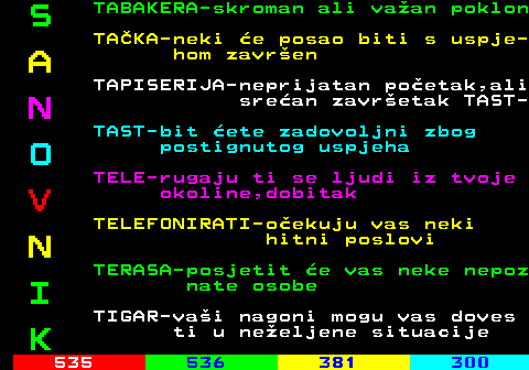 534.7 S TABAKERA-skroman ali vaan poklon TAKA-neki e posao biti s uspje- A hom zavren TAPISERIJA-neprijatan poetak,ali N srean zavretak TAST- TAST-bit ete zadovoljni zbog O postignutog uspjeha TELE-rugaju ti se ljudi iz tvoje V okoline,dobitak TELEFONIRATI-oekuju vas neki N hitni poslovi TERASA-posjetit e vas neke nepoz I nate osobe TIGAR-vai nagoni mogu vas doves K ti u neeljene situacije