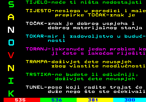 534.8 S TIJELO-nee ti nita nedostajati TIJESTO-nesloga u porodici i male A prepirke TOAK-znak je TOAK-znak je dobrog uspjeha i N dobrog materijalnog stanja TOKAR-mir i zadovoljstvo u budu- O nosti TORANJ-iskrsnue jedan problem ko V ji ete s lakoom rijeiti TRAMPA-doivjet ete neuspjeh N zbog vlastite neodlunosti TRSTIKA-ne budete li odluniji, I doivjet ete neuspjeh TUNEL-poso koji radite trajat e K due nego to ste oekivali