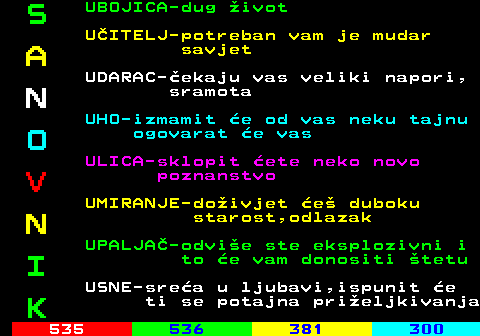 534.9 S UBOJICA-dug ivot UITELJ-potreban vam je mudar A savjet UDARAC-ekaju vas veliki napori, N sramota UHO-izmamit e od vas neku tajnu O ogovarat e vas ULICA-sklopit ete neko novo V poznanstvo UMIRANJE-doivjet e duboku N starost,odlazak UPALJA-odvie ste eksplozivni i I to e vam donositi tetu USNE-srea u ljubavi,ispunit e K ti se potajna prieljkivanja