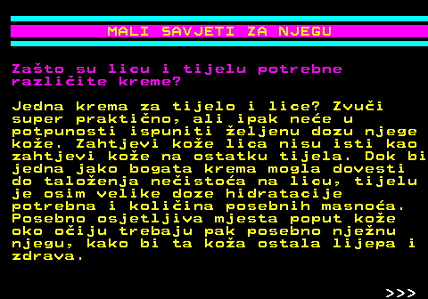 537.3 MALI SAVJETI ZA NJEGU Zato su licu i tijelu potrebne razliite kreme? Jedna krema za tijelo i lice? Zvui super praktino, ali ipak nee u potpunosti ispuniti eljenu dozu njege koe. Zahtjevi koe lica nisu isti kao zahtjevi koe na ostatku tijela. Dok bi jedna jako bogata krema mogla dovesti do taloenja neistoa na licu, tijelu je osim velike doze hidratacije potrebna i koliina posebnih masnoa. Posebno osjetljiva mjesta poput koe oko oiju trebaju pak posebno njenu njegu, kako bi ta koa ostala lijepa i zdrava.