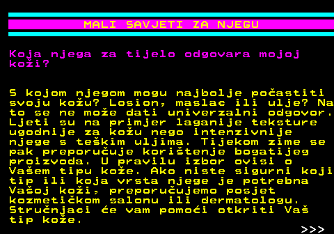 537.6 MALI SAVJETI ZA NJEGU Koja njega za tijelo odgovara mojoj koi? S kojom njegom mogu najbolje poastiti svoju kou? Losion, maslac ili ulje? Na to se ne moe dati univerzalni odgovor. Ljeti su na primjer laganije teksture ugodnije za kou nego intenzivnije njege s tekim uljima. Tijekom zime se pak preporuuje koritenje bogatijeg proizvoda. U pravilu izbor ovisi o Vaem tipu koe. Ako niste sigurni koji tip ili koja vrsta njege je potrebna Vaoj koi, preporuujemo posjet kozmetikom salonu ili dermatologu. Strunjaci e vam pomoi otkriti Va tip koe.