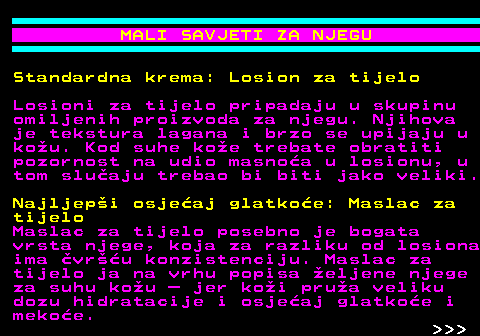 537.7 MALI SAVJETI ZA NJEGU Standardna krema: Losion za tijelo Losioni za tijelo pripadaju u skupinu omiljenih proizvoda za njegu. Njihova je tekstura lagana i brzo se upijaju u kou. Kod suhe koe trebate obratiti pozornost na udio masnoa u losionu, u tom sluaju trebao bi biti jako veliki. Najljepi osjeaj glatkoe: Maslac za tijelo Maslac za tijelo posebno je bogata vrsta njege, koja za razliku od losiona ima vru konzistenciju. Maslac za tijelo ja na vrhu popisa eljene njege za suhu kou  jer koi prua veliku dozu hidratacije i osjeaj glatkoe i mekoe.