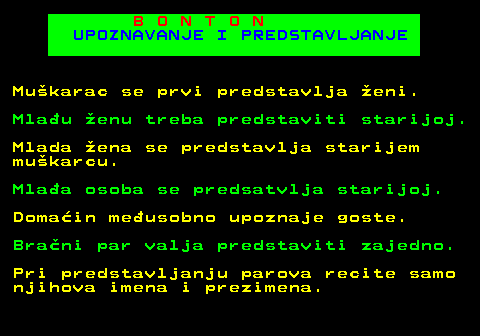 540.2 B O N T O N UPOZNAVANJE I PREDSTAVLJANJE Mukarac se prvi predstavlja eni. Mlau enu treba predstaviti starijoj. Mlada ena se predstavlja starijem mukarcu. Mlaa osoba se predsatvlja starijoj. Domain meusobno upoznaje goste. Brani par valja predstaviti zajedno. Pri predstavljanju parova recite samo njihova imena i prezimena.