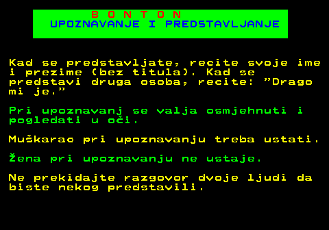 540.3 B O N T O N UPOZNAVANJE I PREDSTAVLJANJE Kad se predstavljate, recite svoje ime i prezime (bez titula). Kad se predstavi druga osoba, recite:  Drago mi je. Pri upoznavanj se valja osmjehnuti i pogledati u oi. Mukarac pri upoznavanju treba ustati. ena pri upoznavanju ne ustaje. Ne prekidajte razgovor dvoje ljudi da biste nekog predstavili.