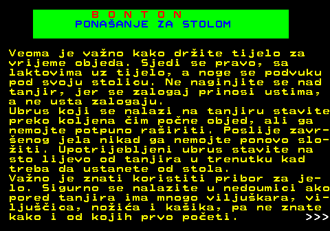 540.6 B O N T O N PONAANJE ZA STOLOM Veoma je vano kako drite tijelo za vrijeme objeda. Sjedi se pravo, sa laktovima uz tijelo, a noge se podvuku pod svoju stolicu. Ne naginjite se nad tanjir, jer se zalogaj prinosi ustima, a ne usta zalogaju. Ubrus koji se nalazi na tanjiru stavite preko koljena im pone objed, ali ga nemojte potpuno rairiti. Poslije zavr- enog jela nikad ga nemojte ponovo slo- iti. Upotrijebljeni ubrus stavite na sto lijevo od tanjira u trenutku kad treba da ustanete od stola. Vano je znati koristiti pribor za je- lo. Sigurno se nalazite u nedoumici ako pored tanjira ima mnogo viljukara, vi- ljuica, noia i kaika, pa ne znate kako i od kojih prvo poeti.    