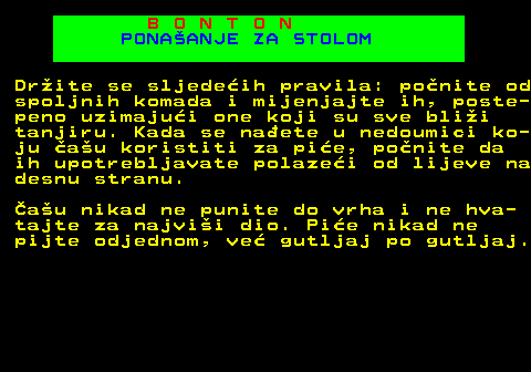 540.7 B O N T O N PONAANJE ZA STOLOM Drite se sljedeih pravila: ponite od spoljnih komada i mijenjajte ih, poste- peno uzimajui one koji su sve blii tanjiru. Kada se naete u nedoumici ko- ju au koristiti za pie, ponite da ih upotrebljavate polazei od lijeve na desnu stranu. au nikad ne punite do vrha i ne hva- tajte za najvii dio. Pie nikad ne pijte odjednom, ve gutljaj po gutljaj.