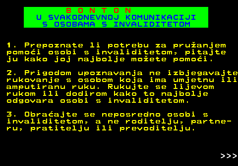 540.8 B O N T O N U SVAKODNEVNOJ KOMUNIKACIJI S OSOBAMA S INVALIDITETOM 1. Prepoznate li potrebu za pruanjem pomoi osobi s invaliditetom, pitajte ju kako joj najbolje moete pomoi. 2. Prigodom upoznavanja ne izbjegavajte rukovanje s osobom koja ima umjetnu ili amputiranu ruku. Rukujte se lijevom rukom ili dodirom kako to najbolje odgovara osobi s invaliditetom. 3. Obraajte se neposredno osobi s invaliditetom, a ne roditelju, partne- ru, pratitelju ili prevoditelju.    