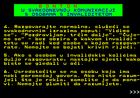 540.9 B O N T O N U SVAKODNEVNOJ KOMUNIKACIJI S OSOBAMA S INVALIDITETOM 4. Razgovarajte normalno, sluei se svakodnevnim izrazima poput:  Vidimo se ,  Pozdravljam, trim dalje ,  uje- mo se  - bez obzira o kakvom invalidi- tetu se radi kod osobe s kojom razgova- rate. Nemojte se bojati krivih rijei. 5. Ako s osobom u invalidskim kolicima dulje razgovarate, nastojte sjesti kako biste se gledali u oi. 6. Usredotoite se na osobu koja ima neki poremeaj govora. Ako niste razum- jeli to je rekla, zamolite je da pono- vi. Nemojte glumiti da razumijete.    