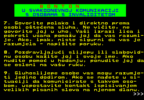 540.10 B O N T O N U SVAKODNEVNOJ KOMUNIKACIJI S OSOBAMA S INVALIDITETOM 7. Govorite polako i direktno prema osobi oteena sluha. Ne viite, ne govorite joj u uho. Vai izrazi lica i pokreti usana pomau joj da vas razumi- je. Ako, ipak, niste sigurni da vas je razumjela - napiite poruku. 8. Pozdravljajui slijepu ili slabovid- nu osobu kaite joj i svoje ime. Ako nudite pomo u hodanju, ponudite joj da se osloni na vau ruku. 9. Gluhoslijepe osobe vas mogu razumje- ti jedino dodirom. Ako se naete u si- tuaciji da komunicirate s takvom oso- bom, uspostavite kontakt ispisivanjem velikih pisanih slova na njenom dlanu.    