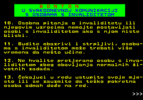 540.11 B O N T O N U SVAKODNEVNOJ KOMUNIKACIJI S OSOBAMA S INVALIDITETOM 10. Osobna pitanja o invaliditetu ili njegovim uzrocima nemojte postavljati osobi s invaliditetom ako s njom niste bliski. 11. Budite obazrivi i strpljivi, osoba- ma s invaliditetom moe trebati vie vremena da neto uine. 12. Ne hvalite pretjerano osobu s inva- liditetom zbog obavljanja normalnih i- votnih zadaa. 13. ekajuci u redu ustupite svoje mje- sto ili se zauzmite da teko pokretna osoba odmah doe na red.    