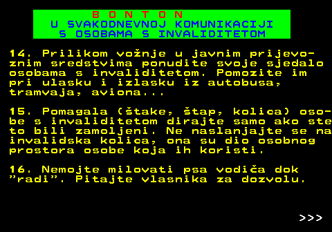 540.12 B O N T O N U SVAKODNEVNOJ KOMUNIKACIJI S OSOBAMA S INVALIDITETOM 14. Prilikom vonje u javnim prijevo- znim sredstvima ponudite svoje sjedalo osobama s invaliditetom. Pomozite im pri ulasku i izlasku iz autobusa, tramvaja, aviona... 15. Pomagala (take, tap, kolica) oso- be s invaliditetom dirajte samo ako ste to bili zamoljeni. Ne naslanjajte se na invalidska kolica, ona su dio osobnog prostora osobe koja ih koristi. 16. Nemojte milovati psa vodia dok  radi . Pitajte vlasnika za dozvolu.    