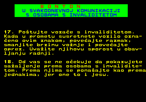 540.13 B O N T O N U SVAKODNEVNOJ KOMUNIKACIJI S OSOBAMA S INVALIDITETOM 17. Potujte vozae s invaliditetom. Kada u prometu susretnete vozilo ozna- eno ovim znakom, poveajte razmak, smanjite brzinu vonje i poveajte oprez. Uvaite njihovu sporost u obav- ljanju radnji. 18. Od vas se ne oekuje da pokazujete saaljenje prema osobama s invalidite- tom. Prema njima se ponaajte kao prema jednakima, jer one to i jesu.