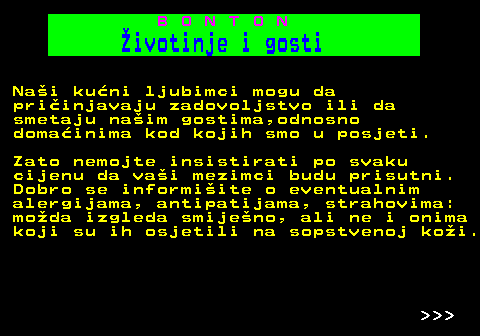 541.1 B O N T O N ivotinje i gosti Nai kuni ljubimci mogu da priinjavaju zadovoljstvo ili da smetaju naim gostima,odnosno domainima kod kojih smo u posjeti. Zato nemojte insistirati po svaku cijenu da vai mezimci budu prisutni. Dobro se informiite o eventualnim alergijama, antipatijama, strahovima: moda izgleda smijeno, ali ne i onima koji su ih osjetili na sopstvenoj koi.    