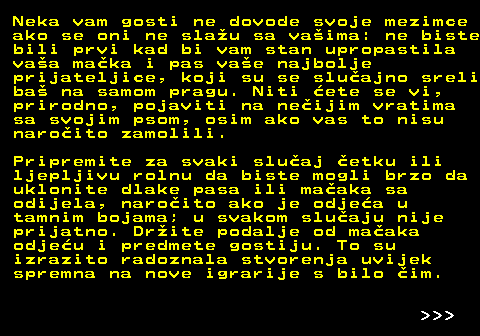 541.2 Neka vam gosti ne dovode svoje mezimce ako se oni ne slau sa vaima: ne biste bili prvi kad bi vam stan upropastila vaa maka i pas vae najbolje prijateljice, koji su se sluajno sreli ba na samom pragu. Niti ete se vi, prirodno, pojaviti na neijim vratima sa svojim psom, osim ako vas to nisu naroito zamolili. Pripremite za svaki sluaj etku ili ljepljivu rolnu da biste mogli brzo da uklonite dlake pasa ili maaka sa odijela, naroito ako je odjea u tamnim bojama; u svakom sluaju nije prijatno. Drite podalje od maaka odjeu i predmete gostiju. To su izrazito radoznala stvorenja uvijek spremna na nove igrarije s bilo im.    