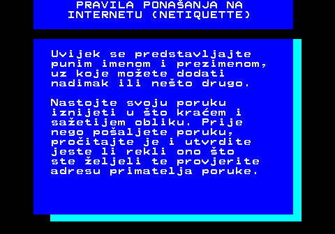 542.3 PRAVILA PONAANJA NA INTERNETU (NETIQUETTE) Uvijek se predstavljajte punim imenom i prezimenom, uz koje moete dodati nadimak ili neto drugo. Nastojte svoju poruku iznijeti u to kraem i saetijem obliku. Prije nego poaljete poruku, proitajte je i utvrdite jeste li rekli ono to ste eljeli te provjerite adresu primatelja poruke.