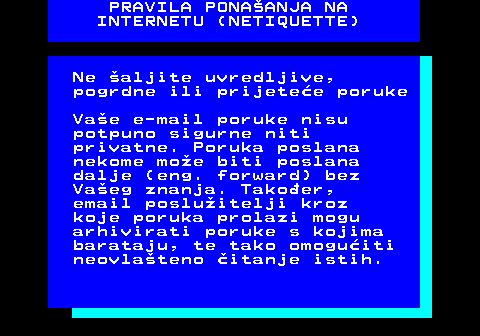 542.5 PRAVILA PONAANJA NA INTERNETU (NETIQUETTE) Ne aljite uvredljive, pogrdne ili prijetee poruke Vae e-mail poruke nisu potpuno sigurne niti privatne. Poruka poslana nekome moe biti poslana dalje (eng. forward) bez Vaeg znanja. Takoer, email posluitelji kroz koje poruka prolazi mogu arhivirati poruke s kojima barataju, te tako omoguiti neovlateno itanje istih.