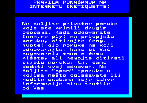 542.6 PRAVILA PONAANJA NA INTERNETU (NETIQUETTE) Ne aljite privatne poruke koje ste primili drugim osobama. Kada odgovarate (eng.re ply) na prispjelu poruku, citirajte (eng. quote) dio poruke na koji odgovarajte, kako bi Va sugovornik znao o emu piete, ali nemojte citirati cijelu poruku, tj. samo dodati svoj odgovor. Ne aljite  spam  -poruke u kojima neto oglaavate ili nudite osobama koje takve informacije nisu traile od Vas.