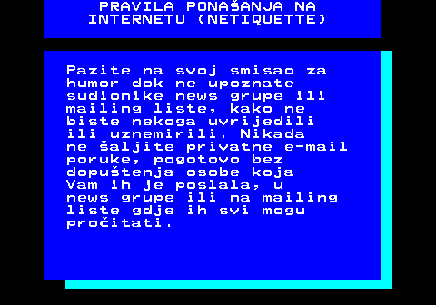 542.8 PRAVILA PONAANJA NA INTERNETU (NETIQUETTE) Pazite na svoj smisao za humor dok ne upoznate sudionike news grupe ili mailing liste, kako ne biste nekoga uvrijedili ili uznemirili. Nikada ne aljite privatne e-mail poruke, pogotovo bez doputenja osobe koja Vam ih je poslala, u news grupe ili na mailing liste gdje ih svi mogu proitati.