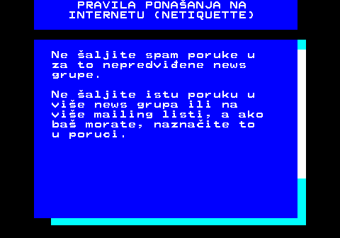 542.9 PRAVILA PONAANJA NA INTERNETU (NETIQUETTE) Ne aljite spam poruke u za to nepredviene news grupe. Ne aljite istu poruku u vie news grupa ili na vie mailing listi, a ako ba morate, naznaite to u poruci.