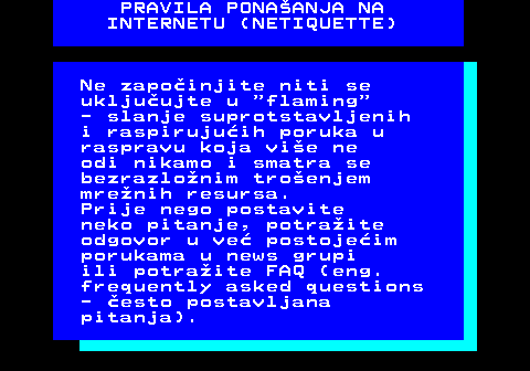 542.10 PRAVILA PONAANJA NA INTERNETU (NETIQUETTE) Ne zapoinjite niti se ukljuujte u  flaming - slanje suprotstavljenih i raspirujuih poruka u raspravu koja vie ne odi nikamo i smatra se bezrazlonim troenjem mrenih resursa. Prije nego postavite neko pitanje, potraite odgovor u ve postojeim porukama u news grupi ili potraite FAQ (eng. frequently asked questions - esto postavljana pitanja).