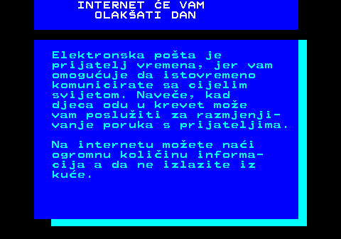 542.12 INTERNET E VAM OLAKATI DAN Elektronska pota je prijatelj vremena, jer vam omoguuje da istovremeno komunicirate sa cijelim svijetom. Navee, kad djeca odu u krevet moe vam posluiti za razmjenji- vanje poruka s prijateljima. Na internetu moete nai ogromnu koliinu informa- cija a da ne izlazite iz kue.