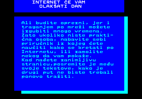 542.13 INTERNET E VAM OLAKATI DAN Ali budite oprezni, jer i traganjem po mrei moete izgubiti mnogo vremena. Zato ukoliko niste prakti- na osoba, nabavite sebi prirunik iz kojeg ete nauiti kako se kretati po Internetu, ili zamolite nekog da vam pokae. Kad naete zanimljivu stranicu,posremite je meu svoje tekstove, kako je drugi put ne biste trebali ponovo traiti.