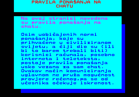 543.1 PRAVILA PONAANJA NA CHATU Na ovoj stranici navedena su pravila ponaanja na chatu. Osim uobiajenih normi ponaanja, koje su prihvaene u civiliziranom svijetu, a iji dio su (ili bi to barem trebali biti) korisnici raunala, posebno interneta i teleteksta, postoje pravila ponaanja usko vezana za sam chat. Ovakav nain komuniciranja uglavnom ne prua mogunost provjere reenog,pa se od uesnika oekuje iskrenost.