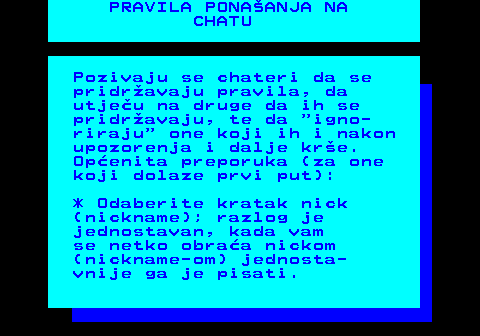 543.2 PRAVILA PONAANJA NA CHATU Pozivaju se chateri da se pridravaju pravila, da utjeu na druge da ih se pridravaju, te da  igno- riraju  one koji ih i nakon upozorenja i dalje kre. Openita preporuka (za one koji dolaze prvi put): * Odaberite kratak nick (nickname); razlog je jednostavan, kada vam se netko obraa nickom (nickname-om) jednosta- vnije ga je pisati.