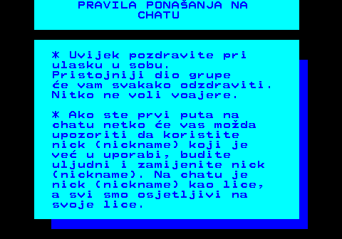 543.3 PRAVILA PONAANJA NA CHATU * Uvijek pozdravite pri ulasku u sobu. Pristojniji dio grupe e vam svakako odzdraviti. Nitko ne voli voajere. * Ako ste prvi puta na chatu netko e vas moda upozoriti da koristite nick (nickname) koji je ve u uporabi, budite uljudni i zamijenite nick (nickname). Na chatu je nick (nickname) kao lice, a svi smo osjetljivi na svoje lice.