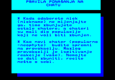 543.4 PRAVILA PONAANJA NA CHATU * Kada odaberete nick (nickname) ne mijenjajte ga, time zbunjujete ostale chatere, a chateri su mali dio populacije koji ne voli biti zbunjen. * Kao novi chater (popularno -neophyte) budite spremni na provokaciju. Razlog provokaciji je ispitivanje reakcije (vae). Nemojte se dati zbuniti, recite neto o sebi.