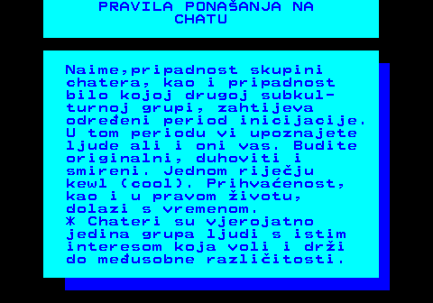 543.5 PRAVILA PONAANJA NA CHATU Naime,pripadnost skupini chatera, kao i pripadnost bilo kojoj drugoj subkul- turnoj grupi, zahtijeva odreeni period inicijacije. U tom periodu vi upoznajete ljude ali i oni vas. Budite originalni, duhoviti i smireni. Jednom rijeju kewl (cool). Prihvaenost, kao i u pravom ivotu, dolazi s vremenom. * Chateri su vjerojatno jedina grupa ljudi s istim interesom koja voli i dri do meusobne razliitosti.