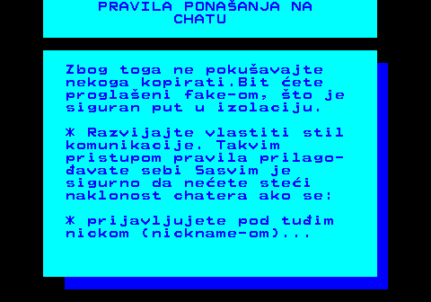 543.6 PRAVILA PONAANJA NA CHATU Zbog toga ne pokuavajte nekoga kopirati.Bit ete proglaeni fake-om, to je siguran put u izolaciju. * Razvijajte vlastiti stil komunikacije. Takvim pristupom pravila prilago- avate sebi Sasvim je sigurno da neete stei naklonost chatera ako se: * prijavljujete pod tuim nickom (nickname-om)...