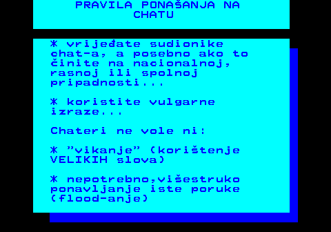 543.7 PRAVILA PONAANJA NA CHATU * vrijeate sudionike chat-a, a posebno ako to inite na nacionalnoj, rasnoj ili spolnoj pripadnosti... * koristite vulgarne izraze... Chateri ne vole ni: *  vikanje  (koritenje VELIKIH slova) * nepotrebno,viestruko ponavljanje iste poruke (flood-anje)